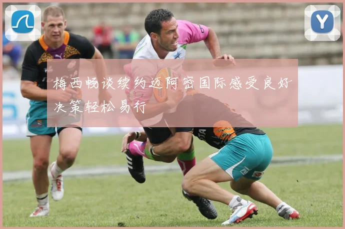 梅西畅谈续约迈阿密国际感受良好决策轻松易行