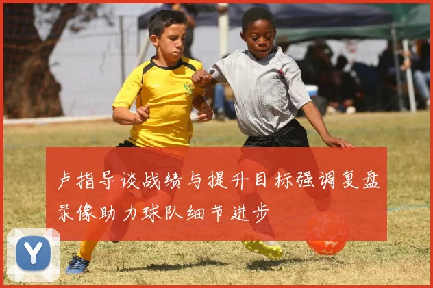 卢指导谈战绩与提升目标强调复盘录像助力球队细节进步