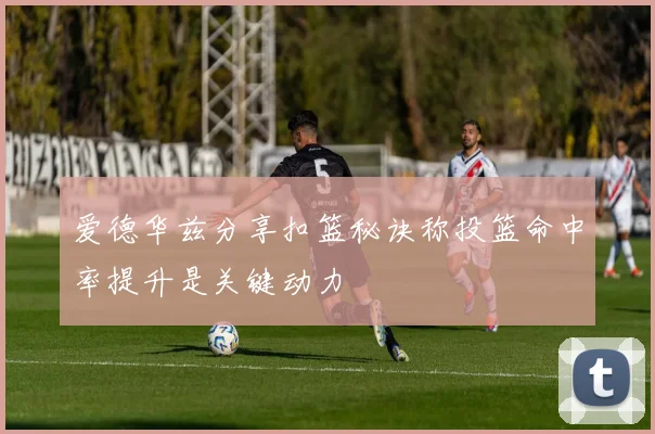 爱德华兹分享扣篮秘诀称投篮命中率提升是关键动力