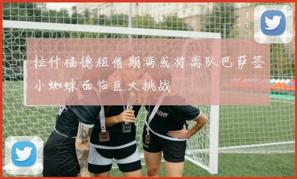 拉什福德租借期满或将离队巴萨签小蜘蛛面临巨大挑战