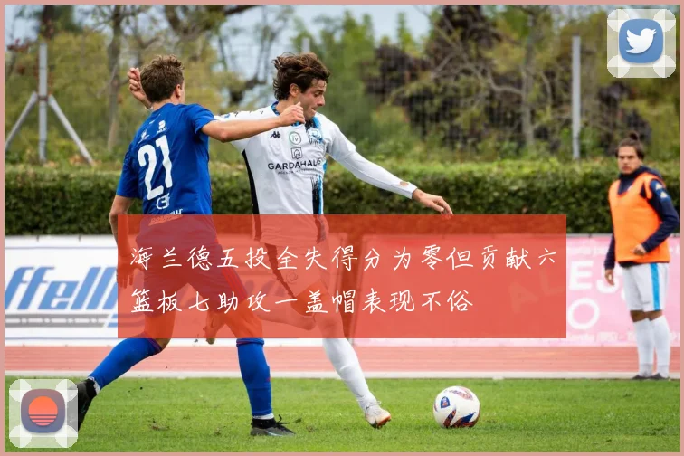 海兰德五投全失得分为零但贡献六篮板七助攻一盖帽表现不俗