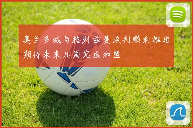 奥兰多城与格列兹曼谈判顺利推进期待未来几周完成加盟
