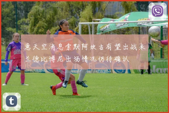 意天空消息索默阿坎吉有望出战米兰德比博尼出场情况仍待确认