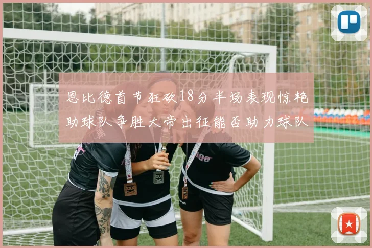 恩比德首节狂砍18分半场表现惊艳助球队争胜大帝出征能否助力球队逆袭