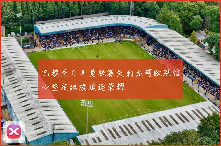巴黎圣日耳曼联赛失利无碍欧冠信心坚定继续追逐荣耀