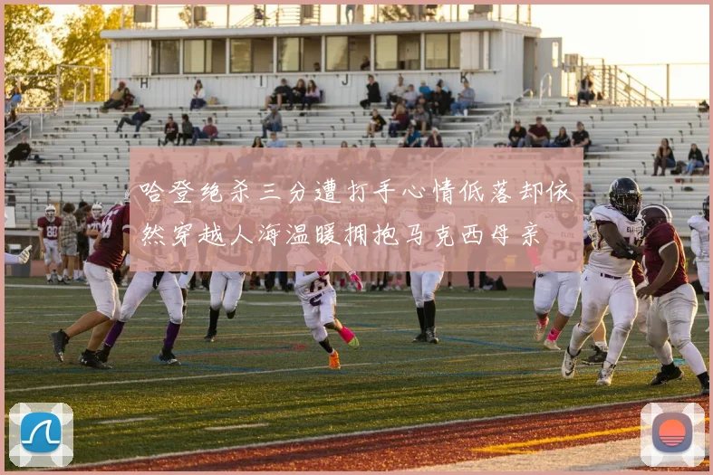 哈登绝杀三分遭打手心情低落却依然穿越人海温暖拥抱马克西母亲