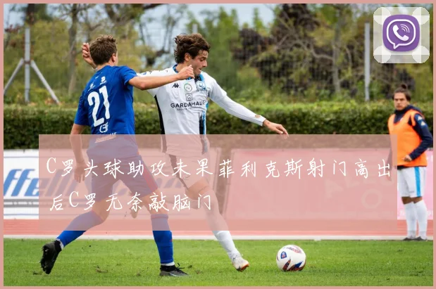C罗头球助攻未果菲利克斯射门高出后C罗无奈敲脑门
