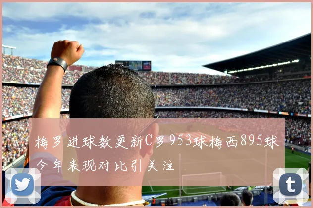 梅罗进球数更新C罗953球梅西895球今年表现对比引关注