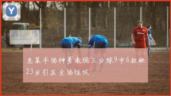 克莱半场神勇表现三分球9中6狂砍23分引发全场惊叹