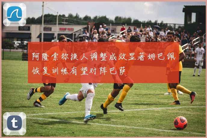 阿隆索称换人调整成效显著姆巴佩恢复训练有望对阵巴萨