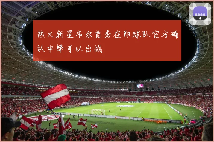 热火新星韦尔首秀在即球队官方确认中锋可以出战