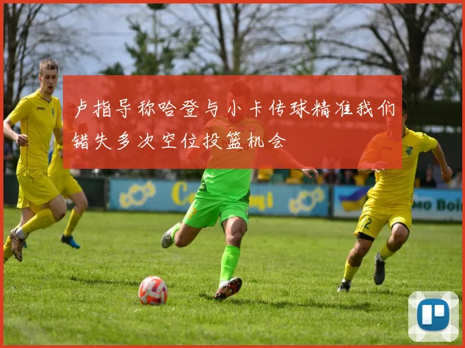 卢指导称哈登与小卡传球精准我们错失多次空位投篮机会