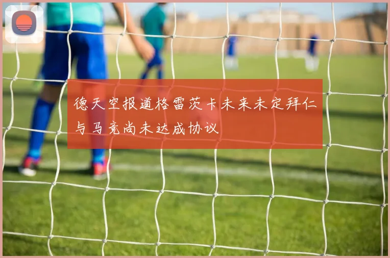 德天空报道格雷茨卡未来未定拜仁与马竞尚未达成协议