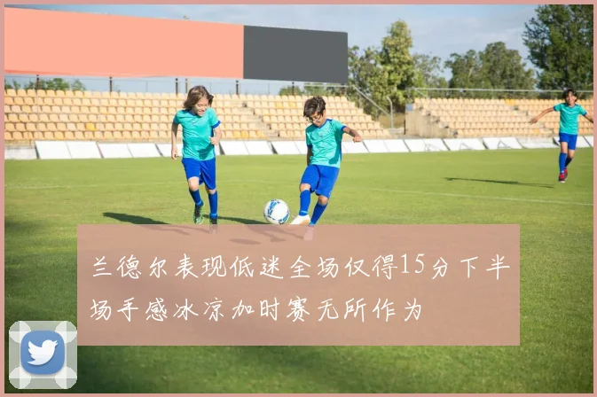 兰德尔表现低迷全场仅得15分下半场手感冰凉加时赛无所作为