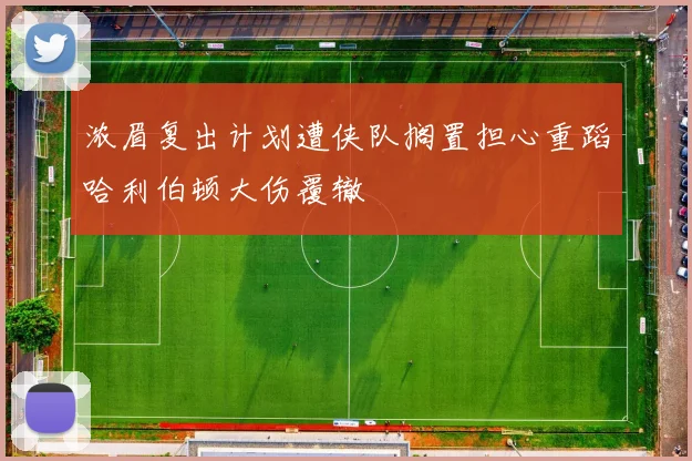 浓眉复出计划遭侠队搁置担心重蹈哈利伯顿大伤覆辙