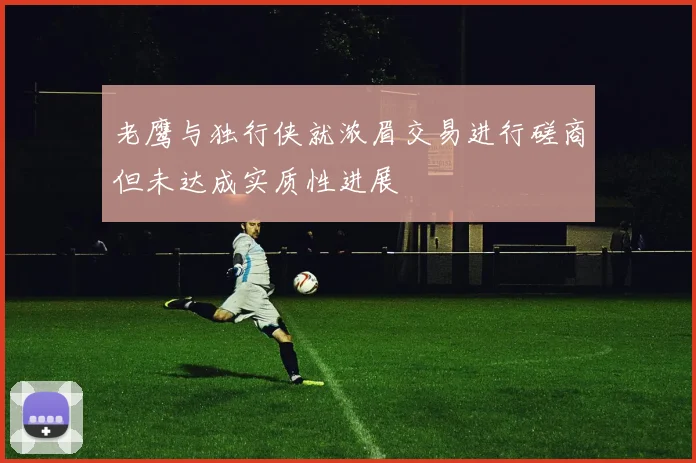 老鹰与独行侠就浓眉交易进行磋商但未达成实质性进展