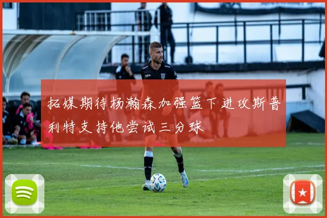 拓媒期待杨瀚森加强篮下进攻斯普利特支持他尝试三分球