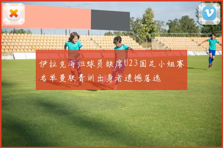 伊拉克海归球员缺席U23国足小组赛名单曼联青训出身者遗憾落选