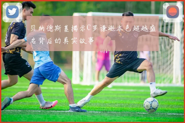 贝纳德斯基揭示C罗谦逊本色超越盛名背后的真实故事
