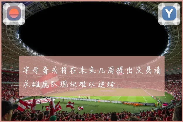 字母哥或将在未来几周提出交易请求雄鹿队现状难以逆转