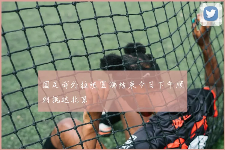国足海外拉练圆满结束今日下午顺利抵达北京