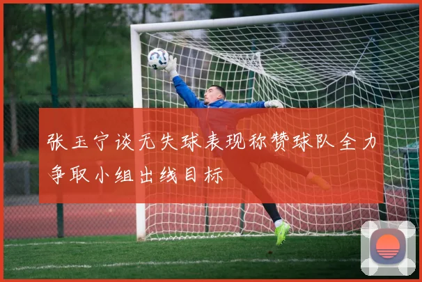 张玉宁谈无失球表现称赞球队全力争取小组出线目标