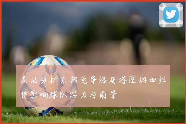 美记分析东部竞争格局塔图姆回归将影响球队实力与前景