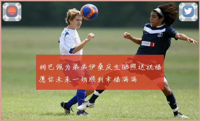 姆巴佩为弟弟伊桑庆生晒照送祝福愿你未来一切顺利幸福满满