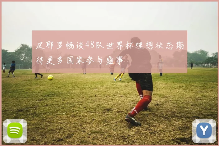皮耶罗畅谈48队世界杯理想状态期待更多国家参与盛事
