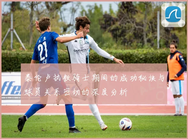 泰伦卢执教骑士期间的成功秘诀与球员关系密切的深度分析