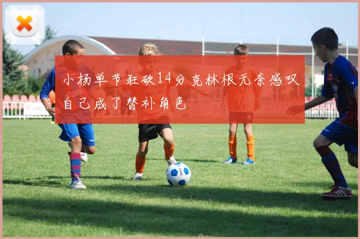 小杨单节狂砍14分克林根无奈感叹自己成了替补角色