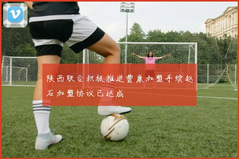 陕西联合积极推进曹康加盟手续赵石加盟协议已达成